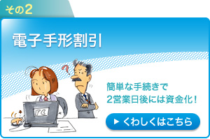 その2：電子手形割引～簡単な手続きで2営業日後には資金化！